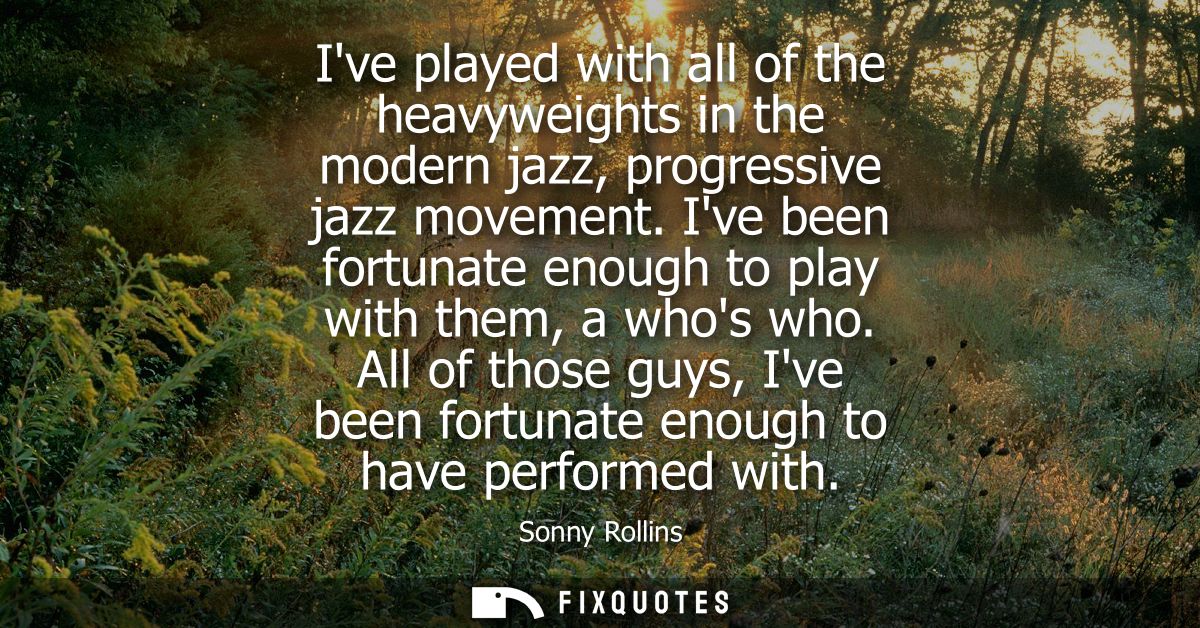 Ive played with all of the heavyweights in the modern jazz, progressive jazz movement. Ive been fortunate enough to play