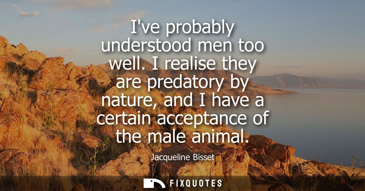 Ive probably understood men too well. I realise they are predatory by nature, and I have a certain acceptance of the mal