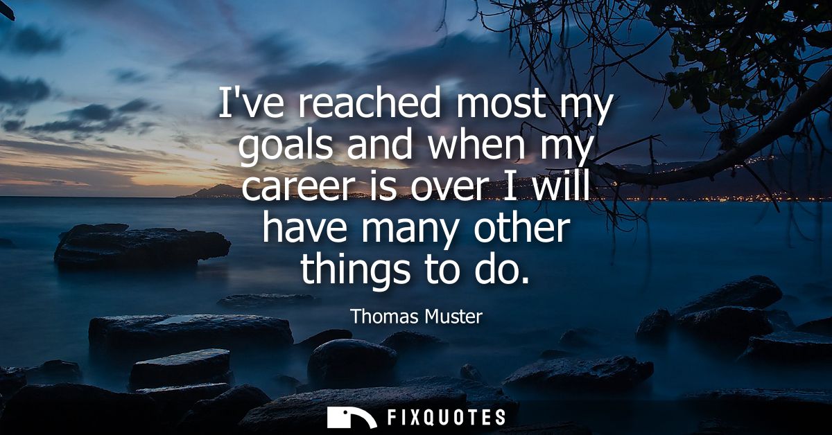 Ive reached most my goals and when my career is over I will have many other things to do