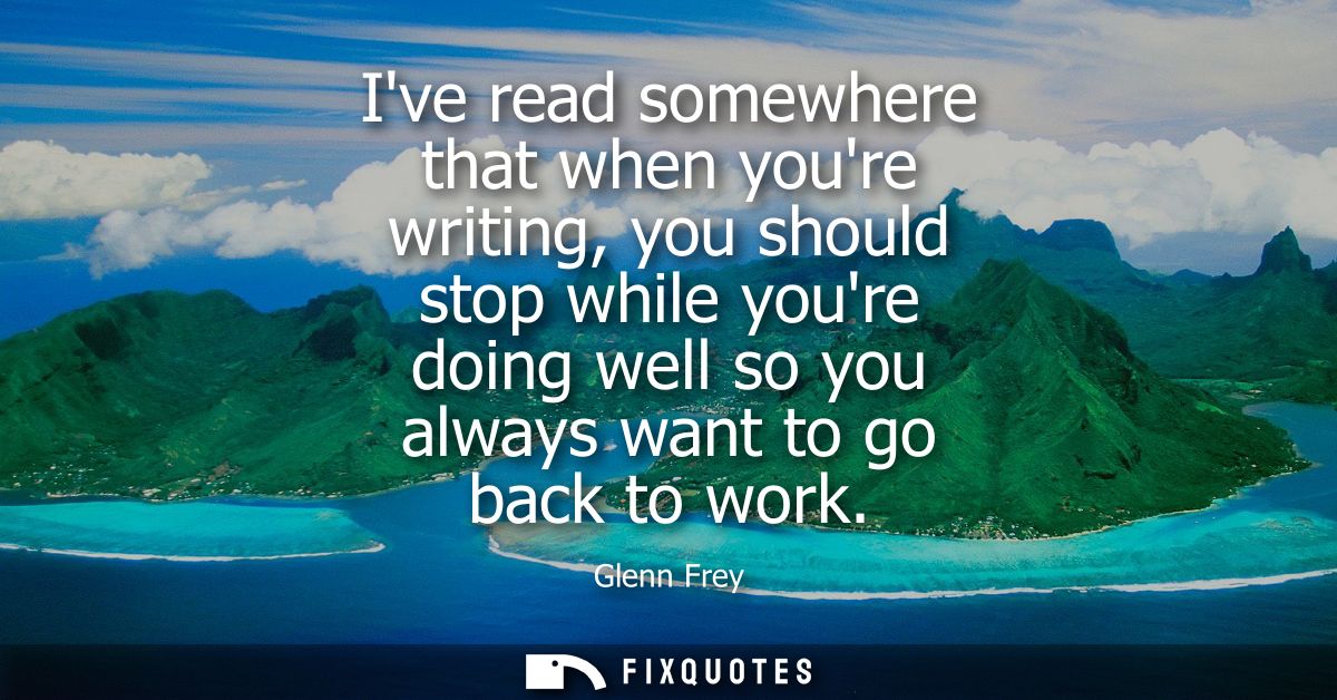 Ive read somewhere that when youre writing, you should stop while youre doing well so you always want to go back to work