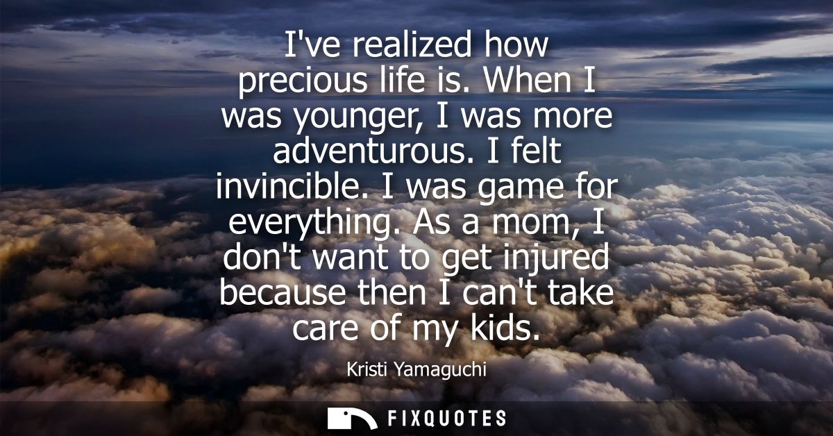 Ive realized how precious life is. When I was younger, I was more adventurous. I felt invincible. I was game for everyth