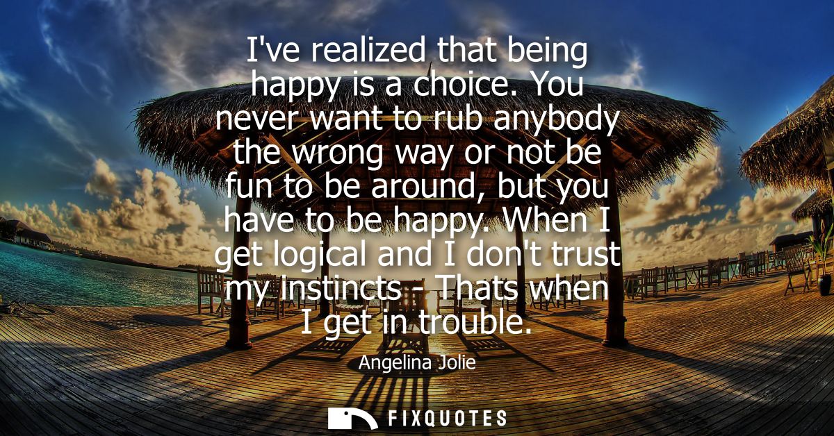 Ive realized that being happy is a choice. You never want to rub anybody the wrong way or not be fun to be around, but y
