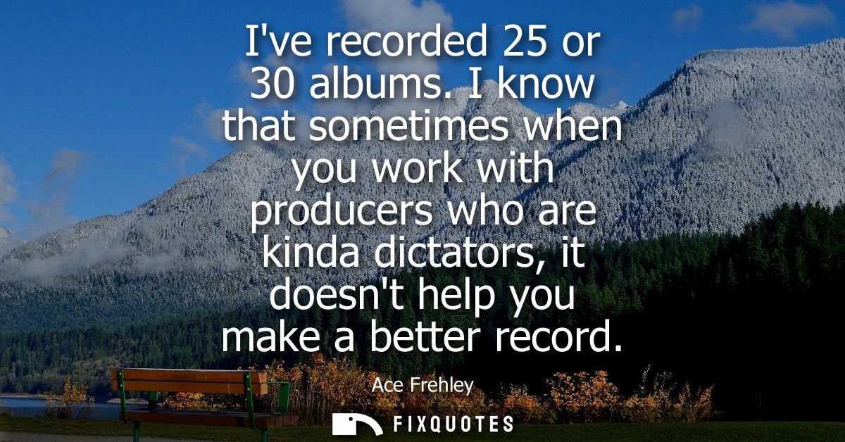Ive recorded 25 or 30 albums. I know that sometimes when you work with producers who are kinda dictators, it doesnt help