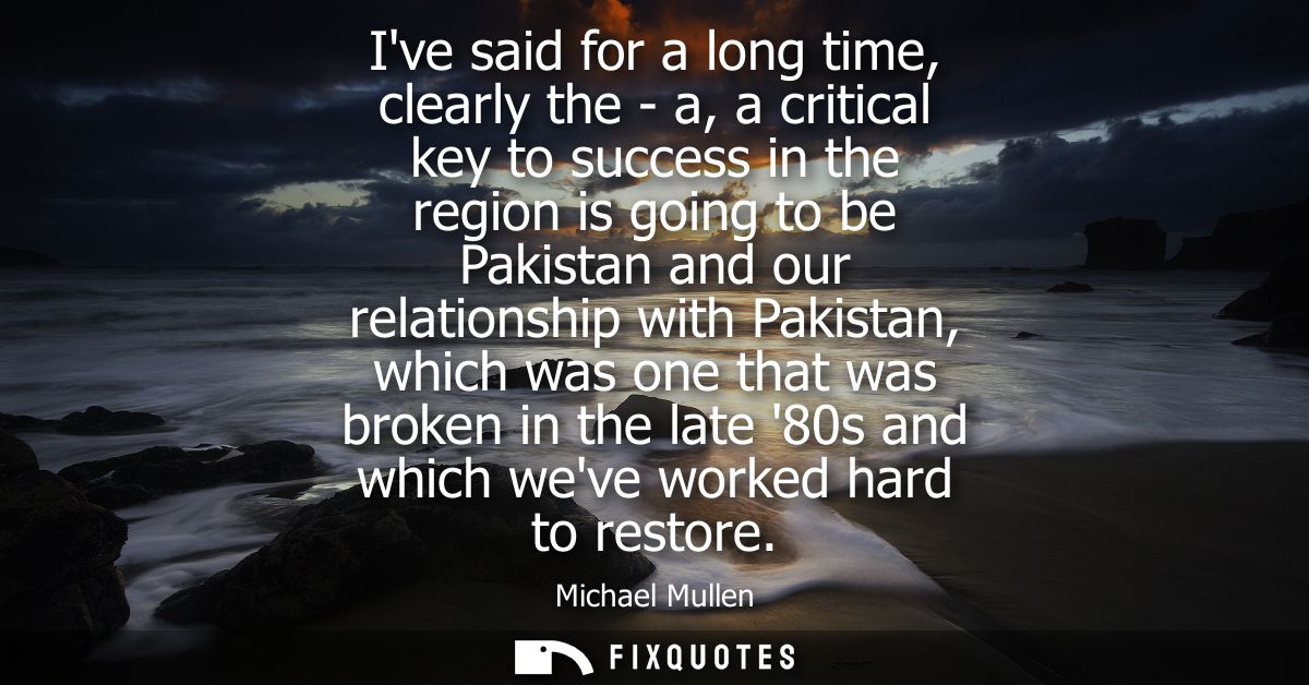 Ive said for a long time, clearly the - a, a critical key to success in the region is going to be Pakistan and our relat