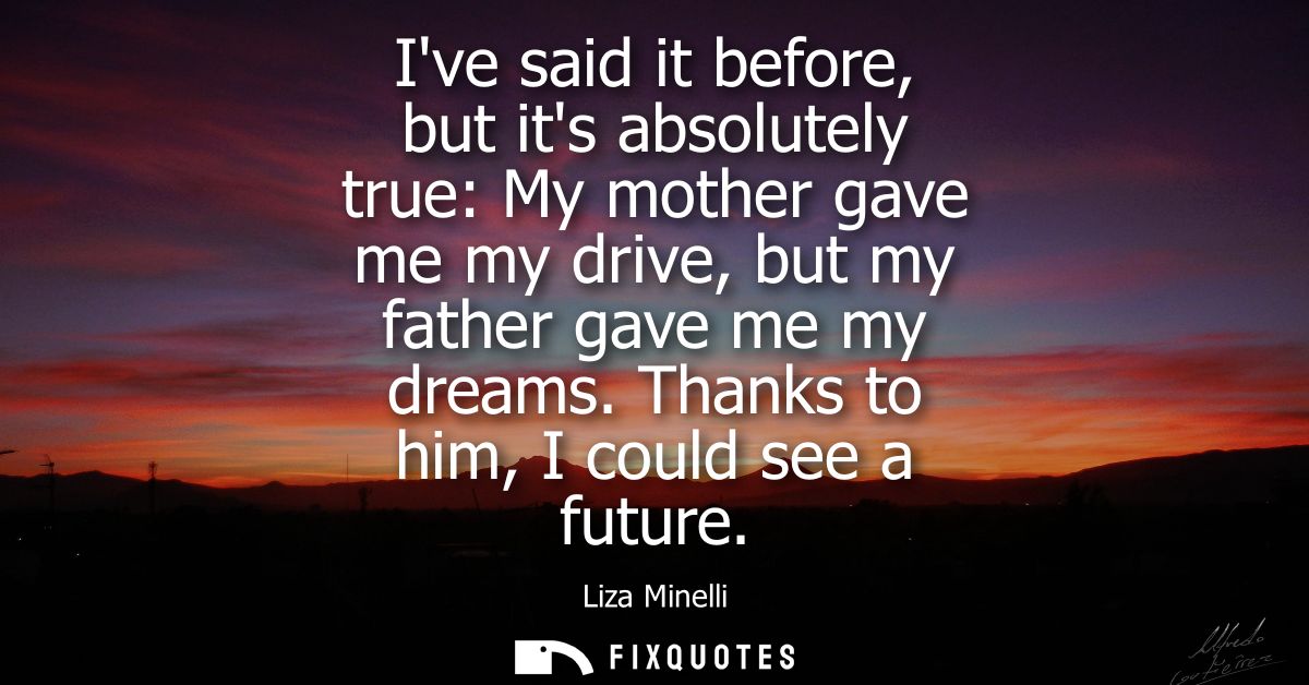 Ive said it before, but its absolutely true: My mother gave me my drive, but my father gave me my dreams. Thanks to him,