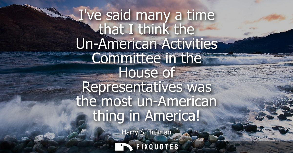 Ive said many a time that I think the Un-American Activities Committee in the House of Representatives was the most un-A