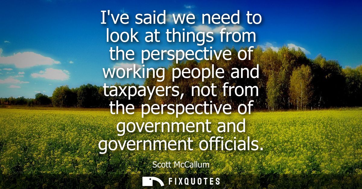 Ive said we need to look at things from the perspective of working people and taxpayers, not from the perspective of gov