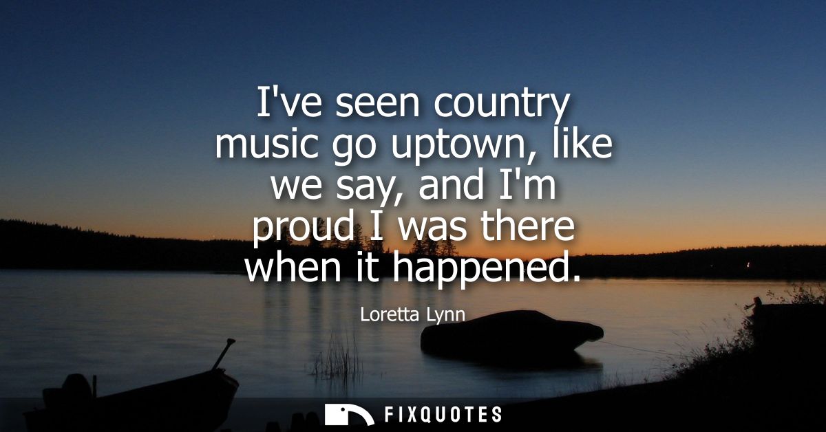Ive seen country music go uptown, like we say, and Im proud I was there when it happened