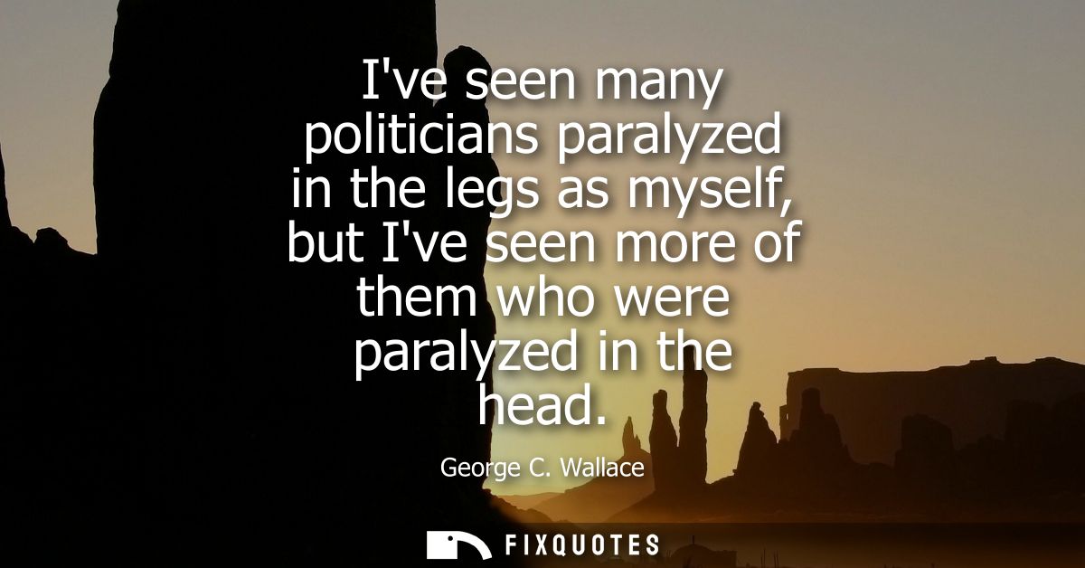 Ive seen many politicians paralyzed in the legs as myself, but Ive seen more of them who were paralyzed in the head