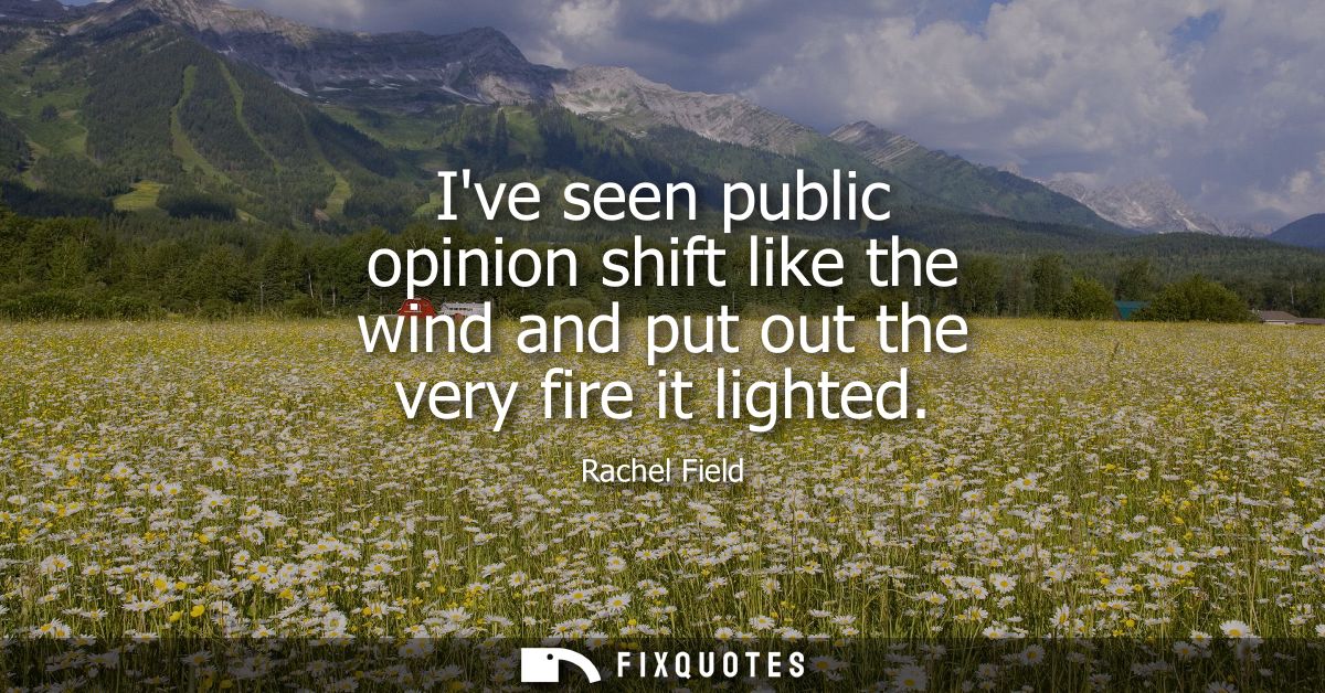 Ive seen public opinion shift like the wind and put out the very fire it lighted