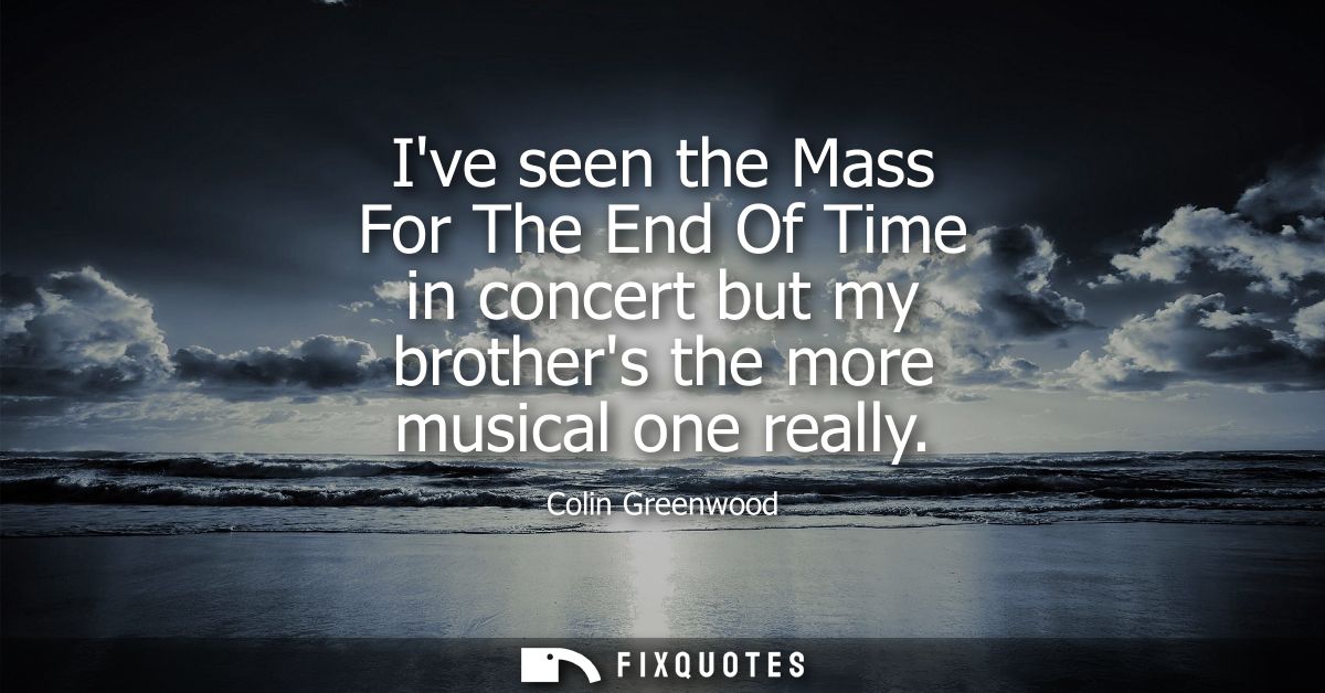 Ive seen the Mass For The End Of Time in concert but my brothers the more musical one really