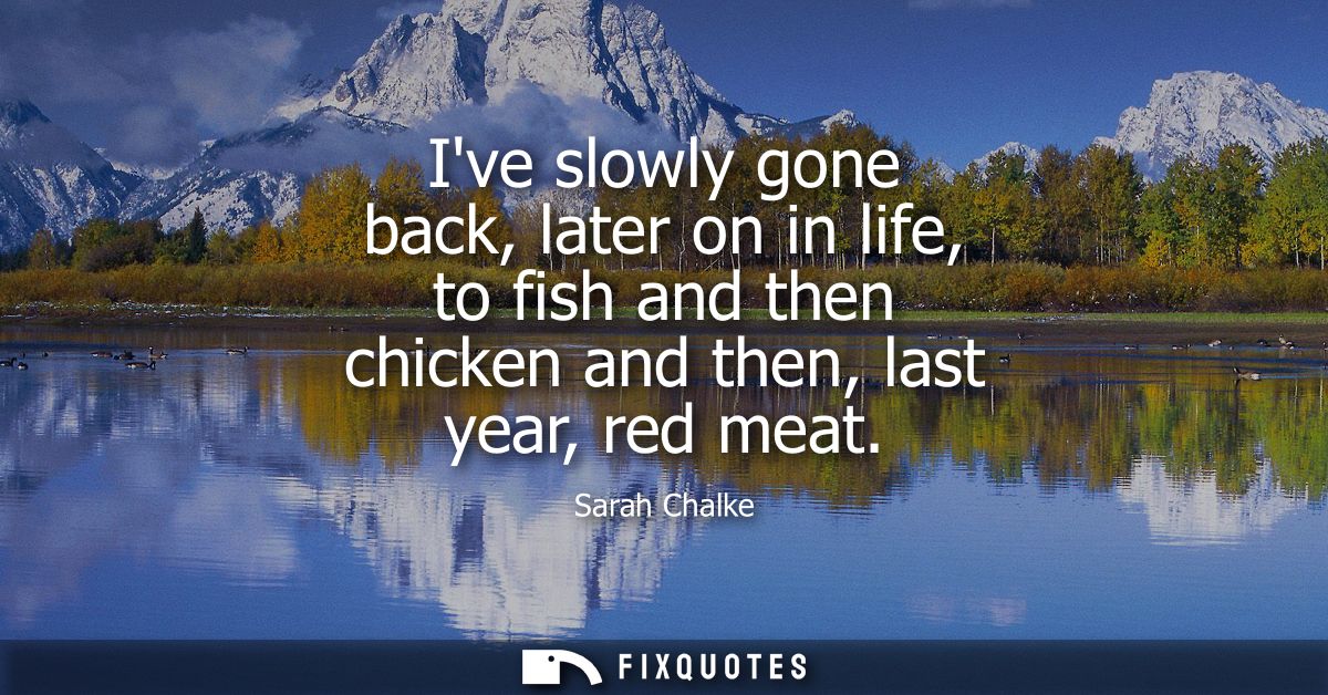 Ive slowly gone back, later on in life, to fish and then chicken and then, last year, red meat