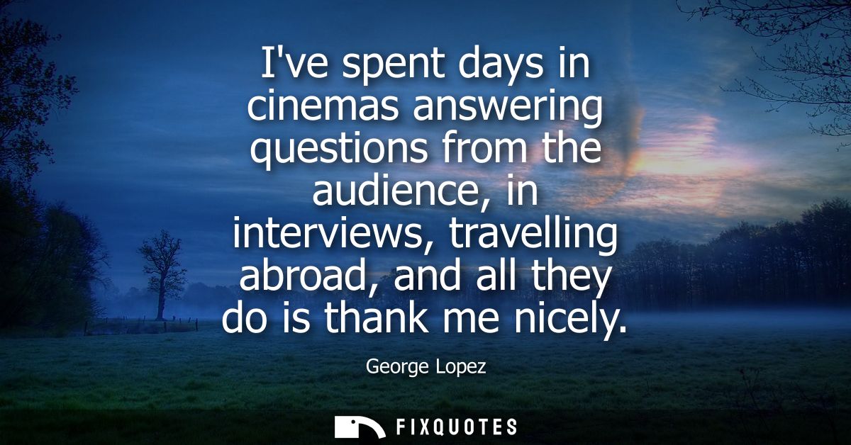 Ive spent days in cinemas answering questions from the audience, in interviews, travelling abroad, and all they do is th