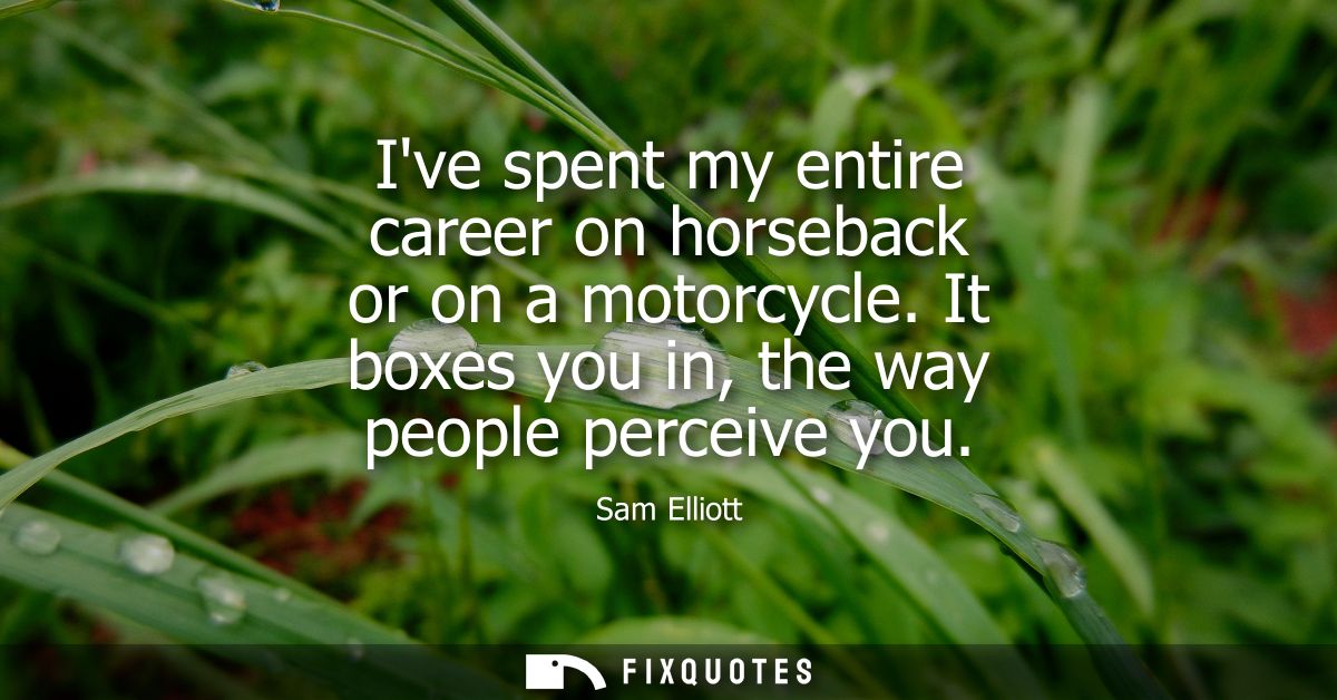 Ive spent my entire career on horseback or on a motorcycle. It boxes you in, the way people perceive you