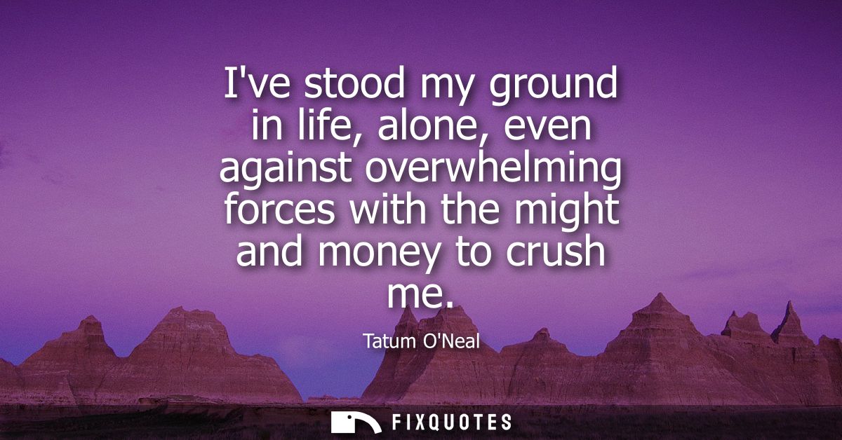 Ive stood my ground in life, alone, even against overwhelming forces with the might and money to crush me