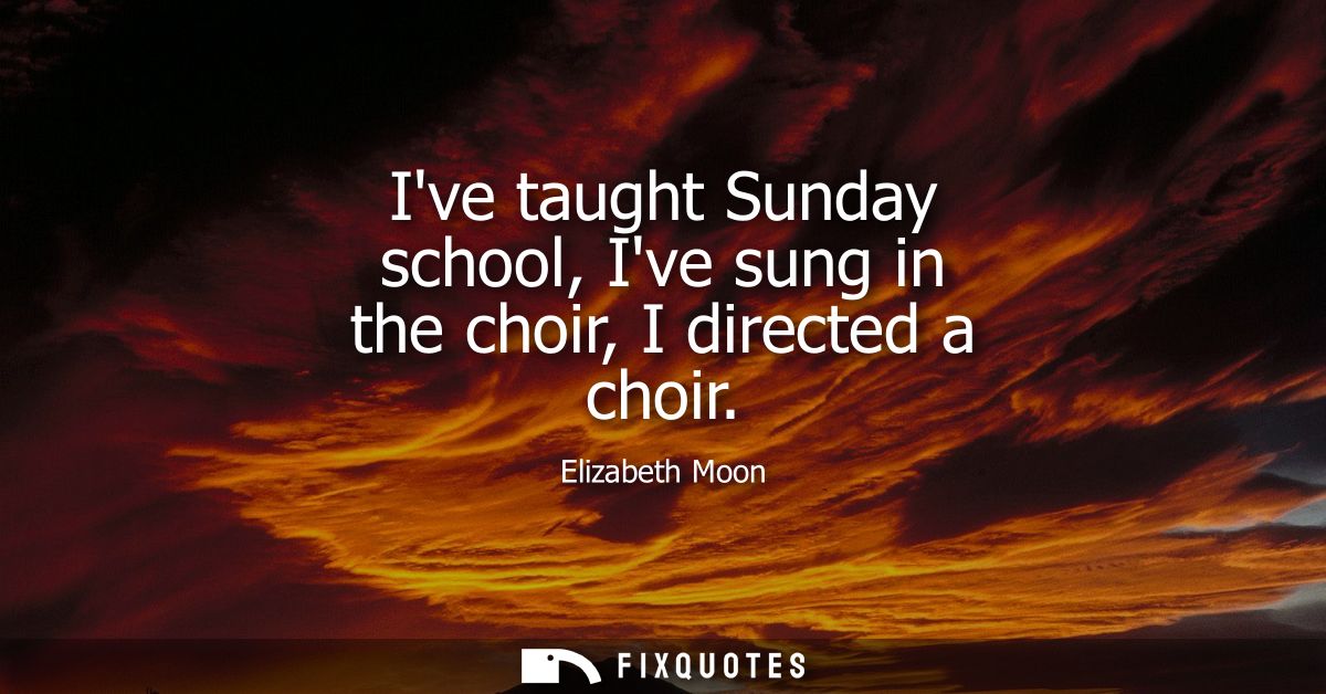 Ive taught Sunday school, Ive sung in the choir, I directed a choir