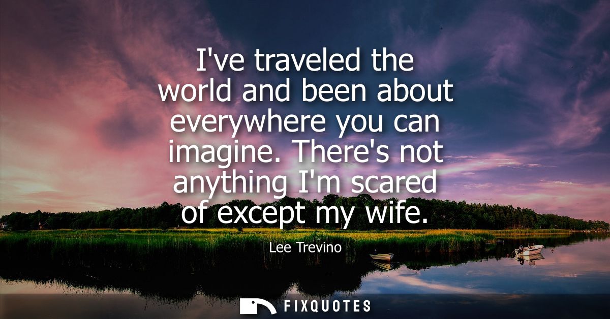 Ive traveled the world and been about everywhere you can imagine. Theres not anything Im scared of except my wife