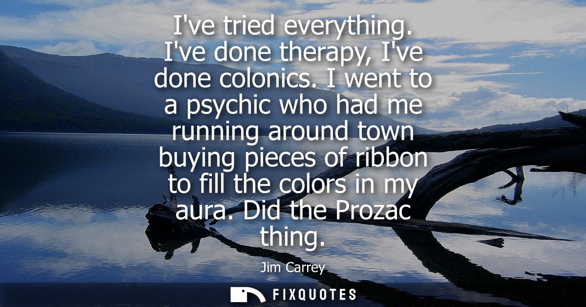 Ive tried everything. Ive done therapy, Ive done colonics. I went to a psychic who had me running around town buying pie