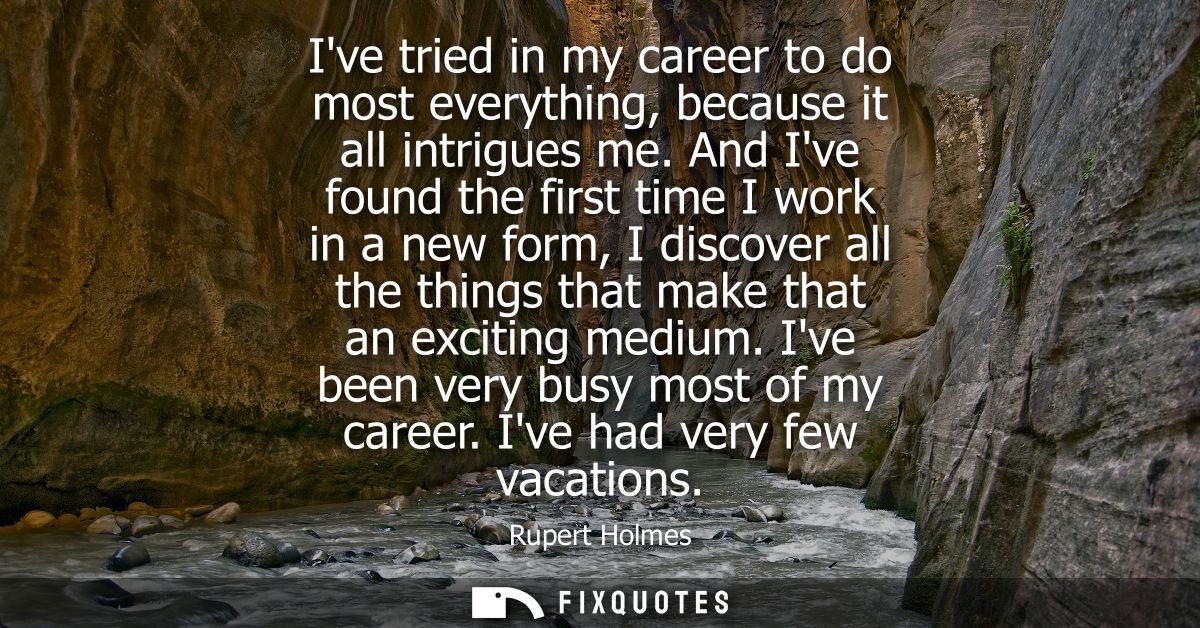 Ive tried in my career to do most everything, because it all intrigues me. And Ive found the first time I work in a new 