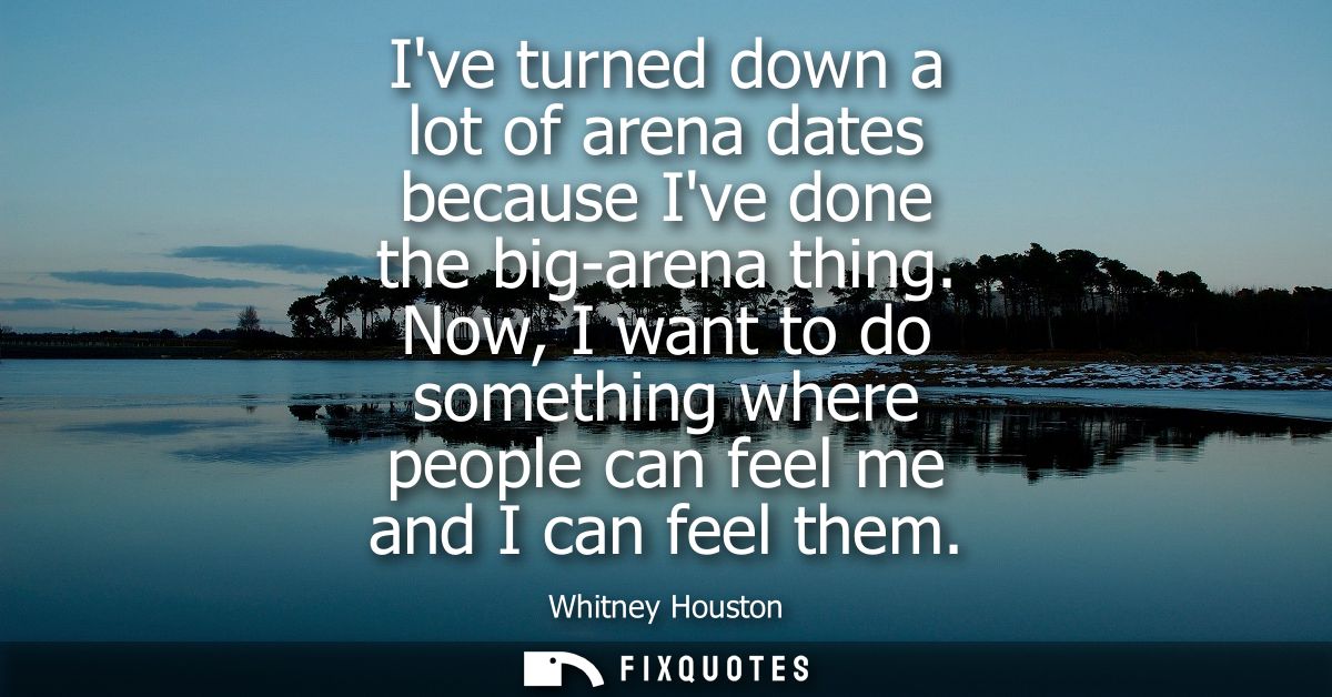 Ive turned down a lot of arena dates because Ive done the big-arena thing. Now, I want to do something where people can 