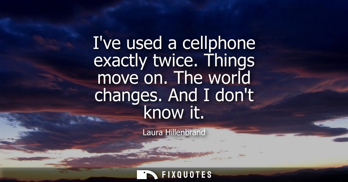 Ive used a cellphone exactly twice. Things move on. The world changes. And I dont know it