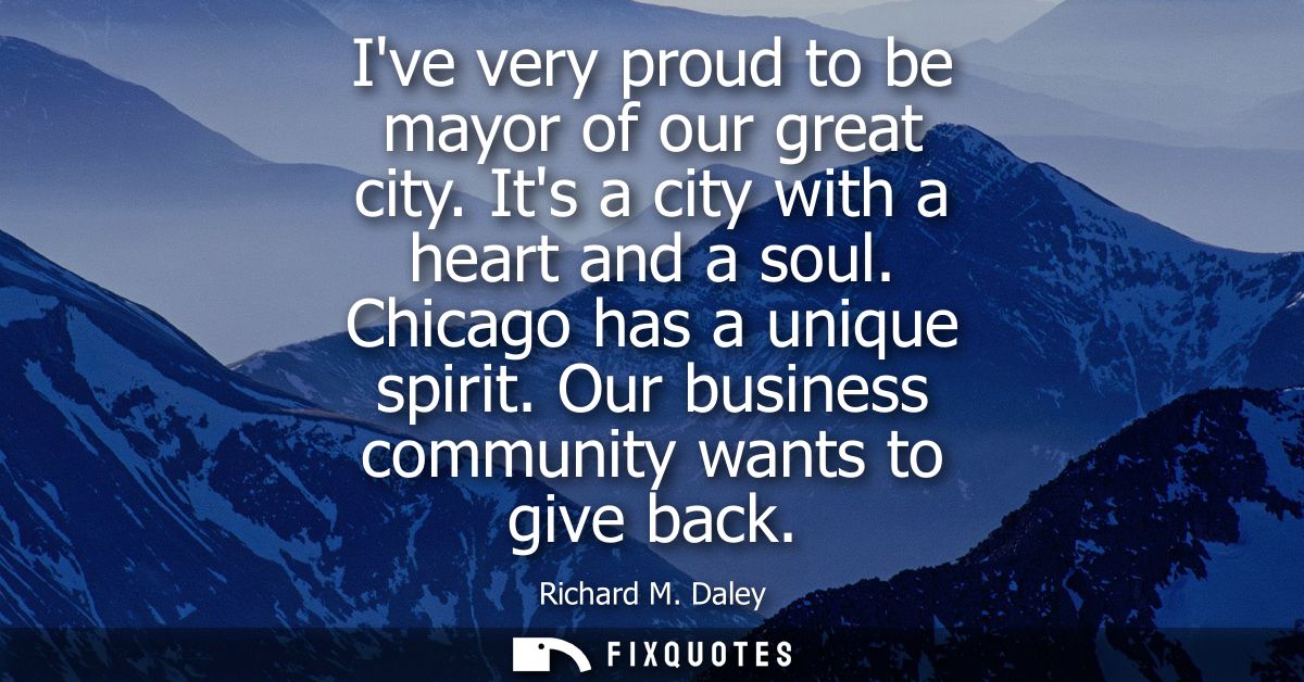 Ive very proud to be mayor of our great city. Its a city with a heart and a soul. Chicago has a unique spirit. Our busin