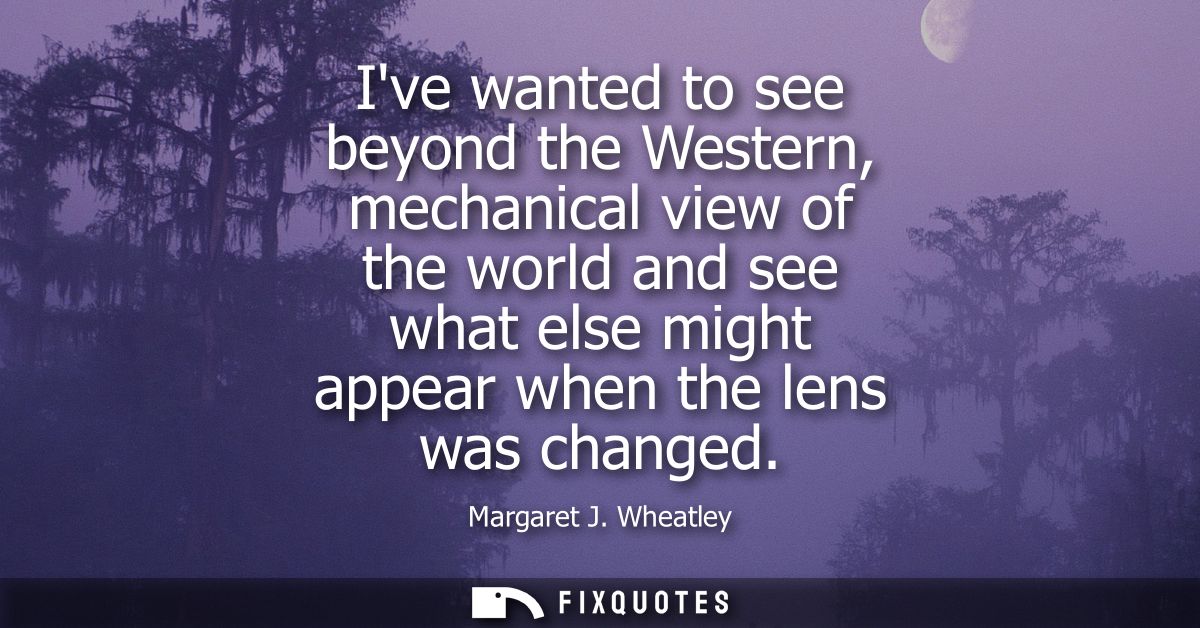 Ive wanted to see beyond the Western, mechanical view of the world and see what else might appear when the lens was chan