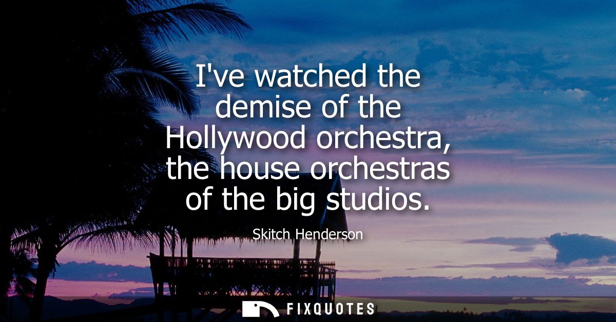 Ive watched the demise of the Hollywood orchestra, the house orchestras of the big studios