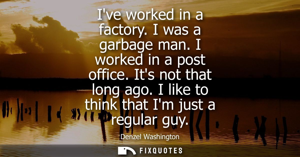 Ive worked in a factory. I was a garbage man. I worked in a post office. Its not that long ago. I like to think that Im 