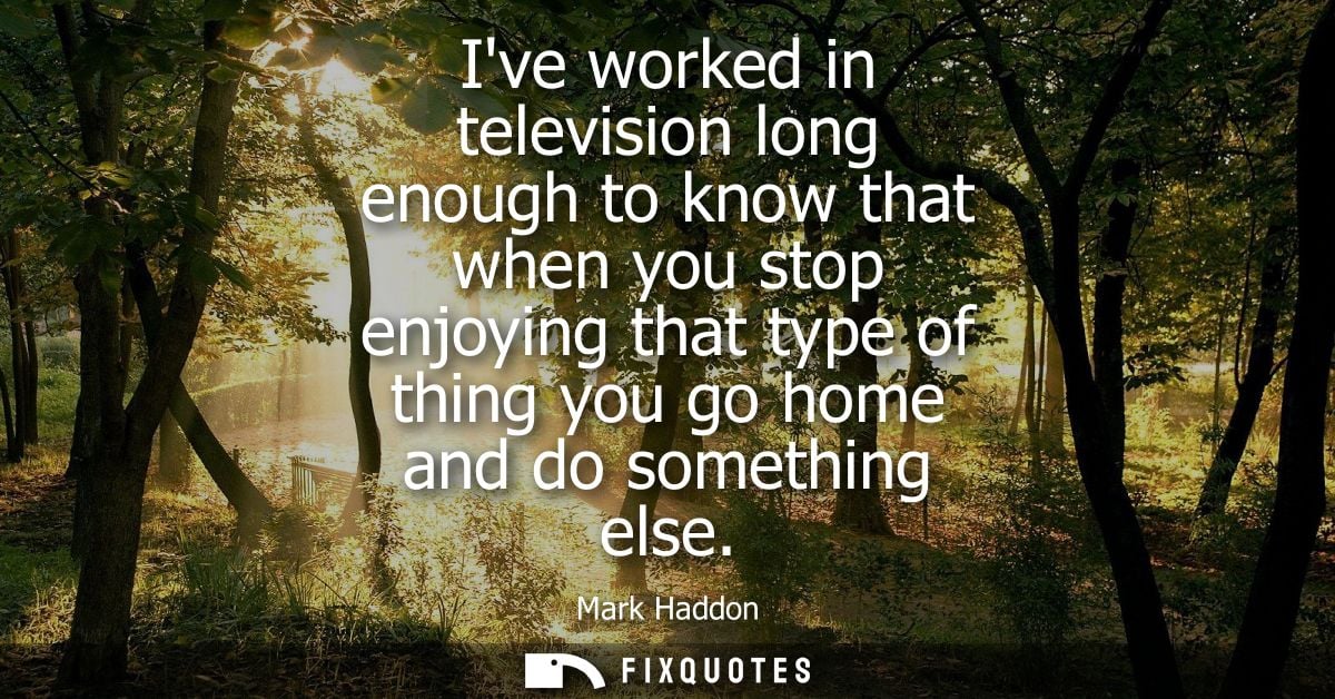Ive worked in television long enough to know that when you stop enjoying that type of thing you go home and do something