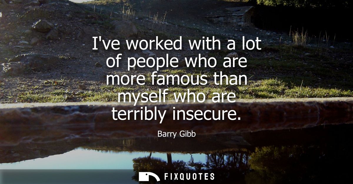 Ive worked with a lot of people who are more famous than myself who are terribly insecure