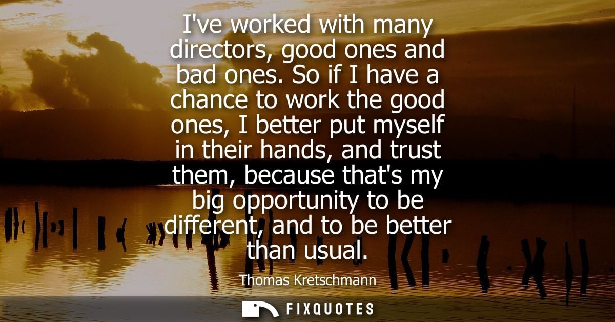 Ive worked with many directors, good ones and bad ones. So if I have a chance to work the good ones, I better put myself