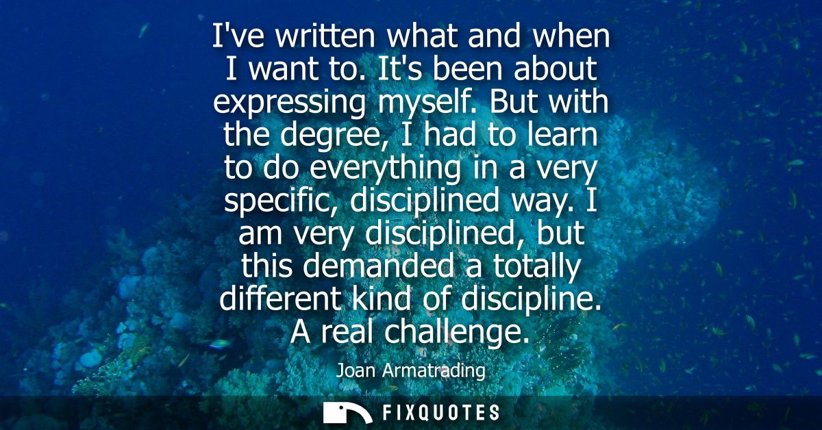 Ive written what and when I want to. Its been about expressing myself. But with the degree, I had to learn to do everyth
