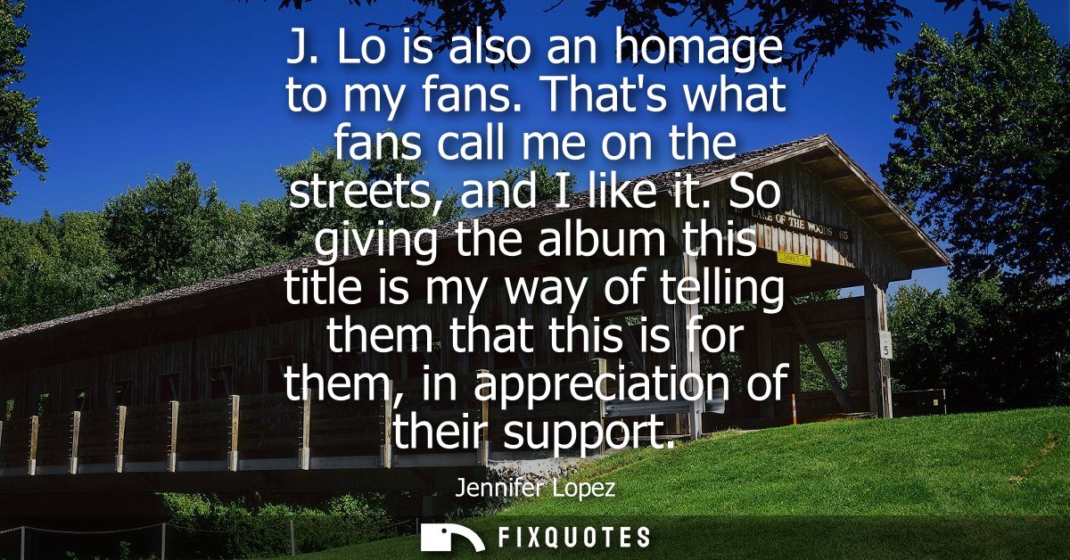 J. Lo is also an homage to my fans. Thats what fans call me on the streets, and I like it. So giving the album this titl