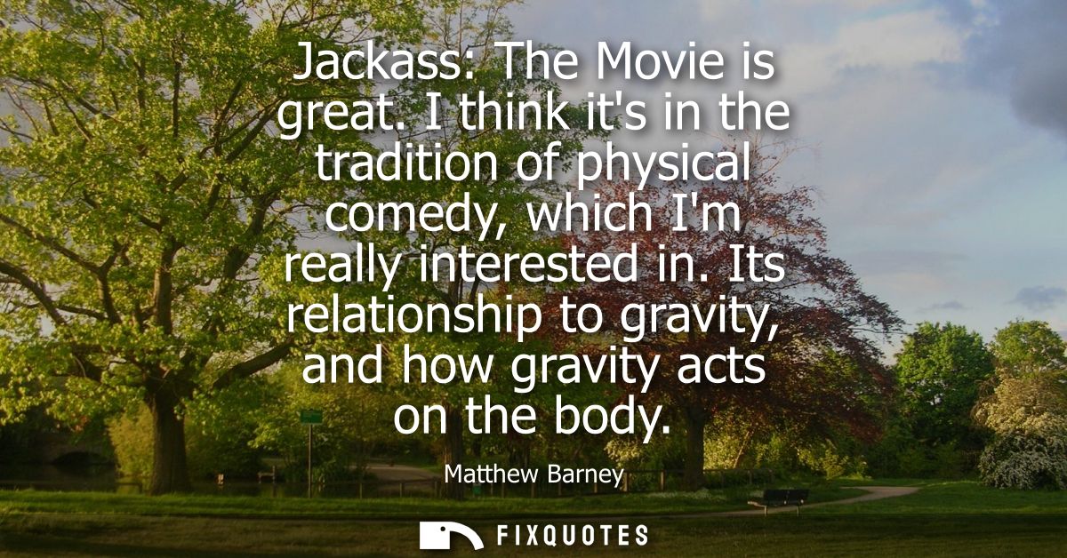 Jackass: The Movie is great. I think its in the tradition of physical comedy, which Im really interested in.
