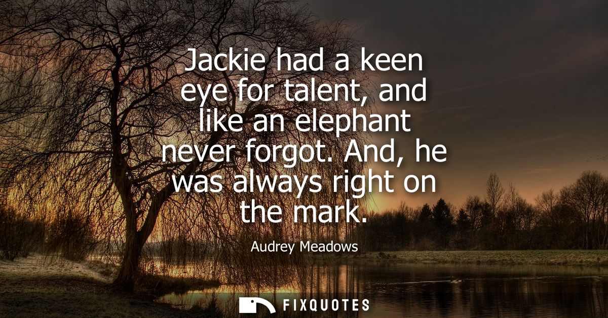 Jackie had a keen eye for talent, and like an elephant never forgot. And, he was always right on the mark