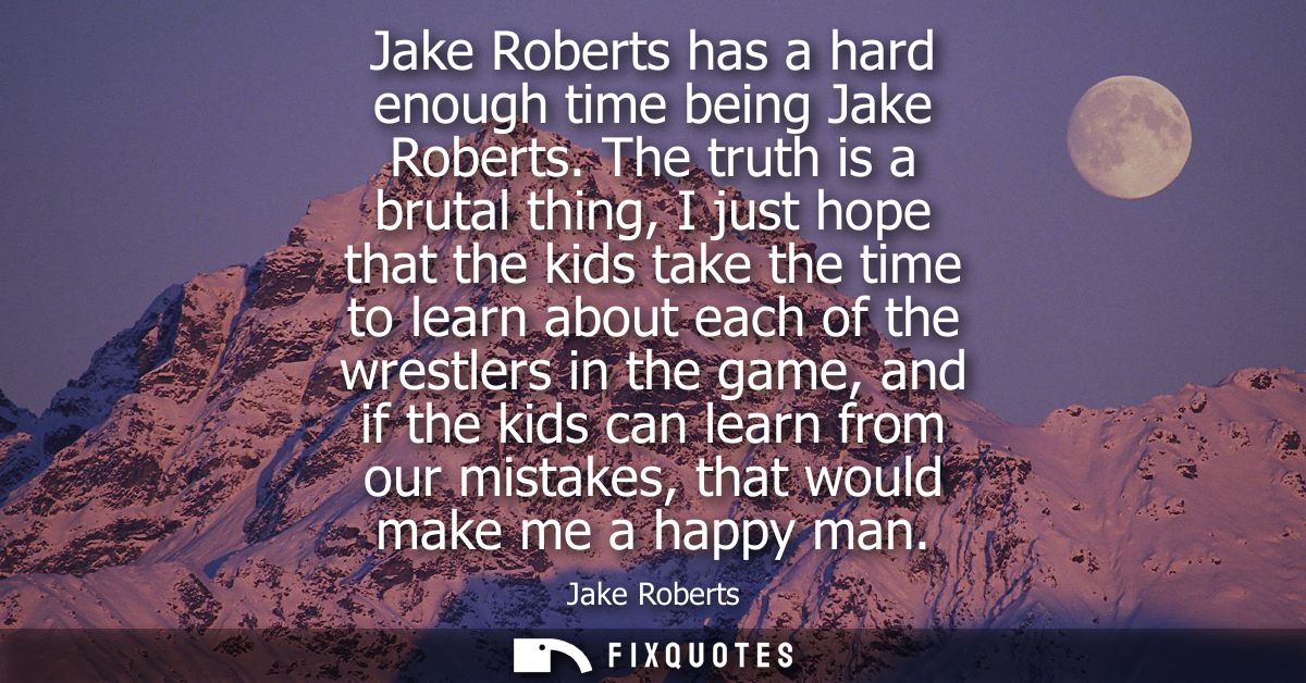 Jake Roberts has a hard enough time being Jake Roberts. The truth is a brutal thing, I just hope that the kids take the 