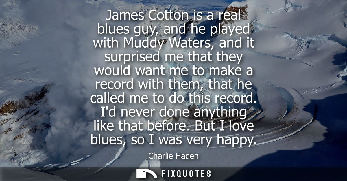 James Cotton is a real blues guy, and he played with Muddy Waters, and it surprised me that they would want me to make a