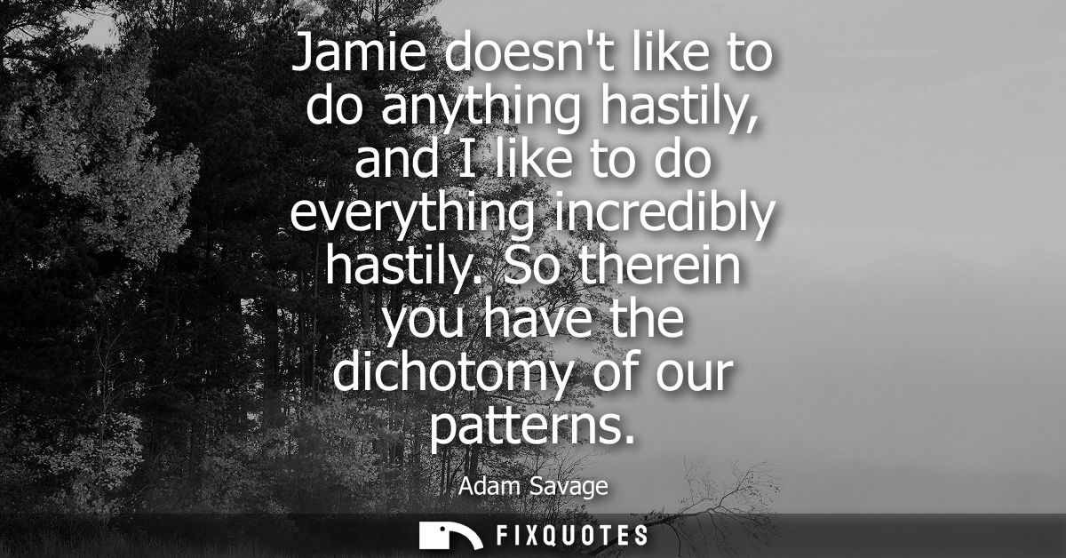 Jamie doesnt like to do anything hastily, and I like to do everything incredibly hastily. So therein you have the dichot