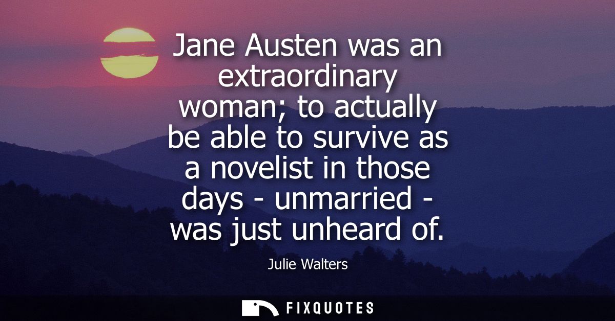 Jane Austen was an extraordinary woman to actually be able to survive as a novelist in those days - unmarried - was just