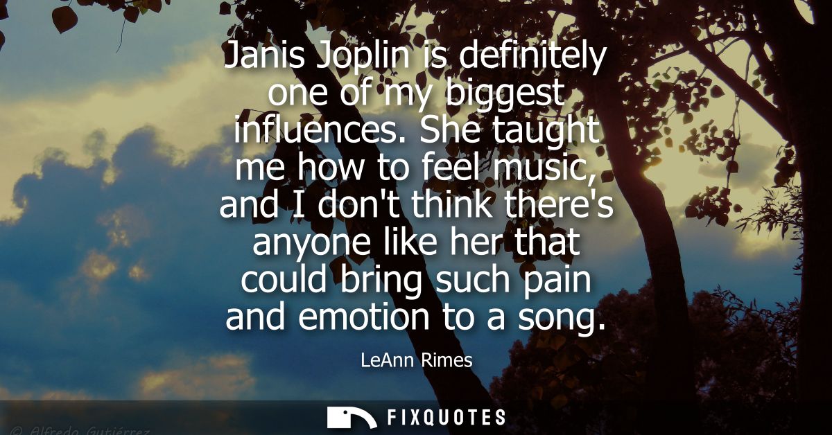 Janis Joplin is definitely one of my biggest influences. She taught me how to feel music, and I dont think theres anyone