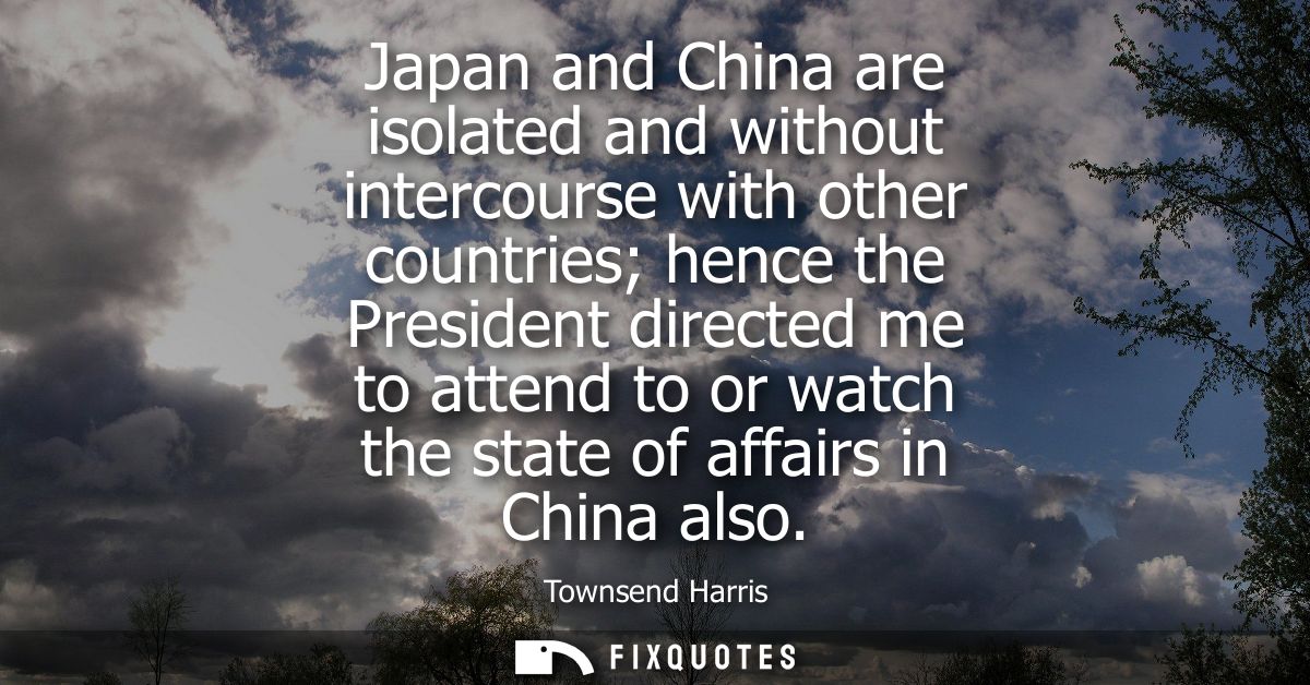Japan and China are isolated and without intercourse with other countries hence the President directed me to attend to o