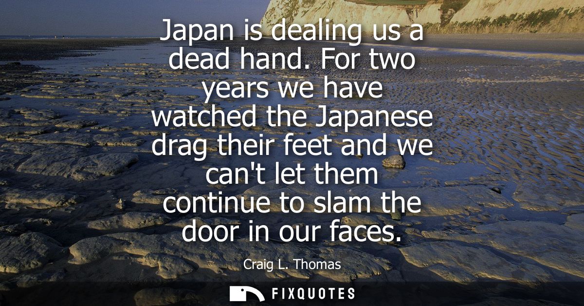 Japan is dealing us a dead hand. For two years we have watched the Japanese drag their feet and we cant let them continu