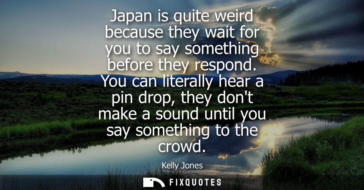 Japan is quite weird because they wait for you to say something before they respond. You can literally hear a pin drop, 
