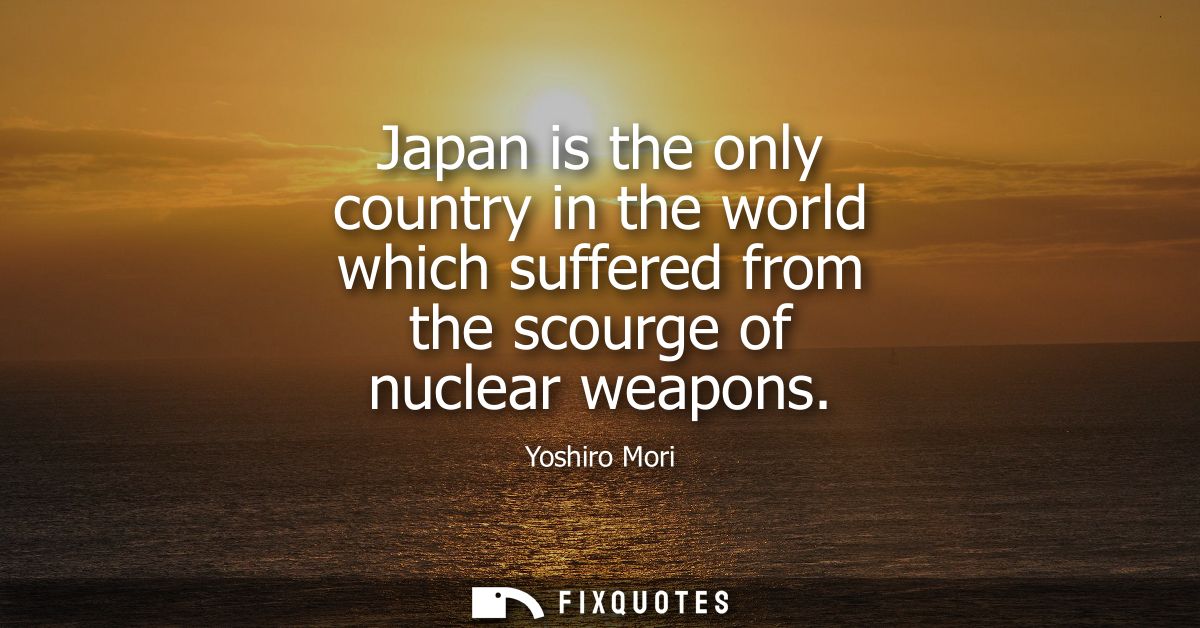 Japan is the only country in the world which suffered from the scourge of nuclear weapons