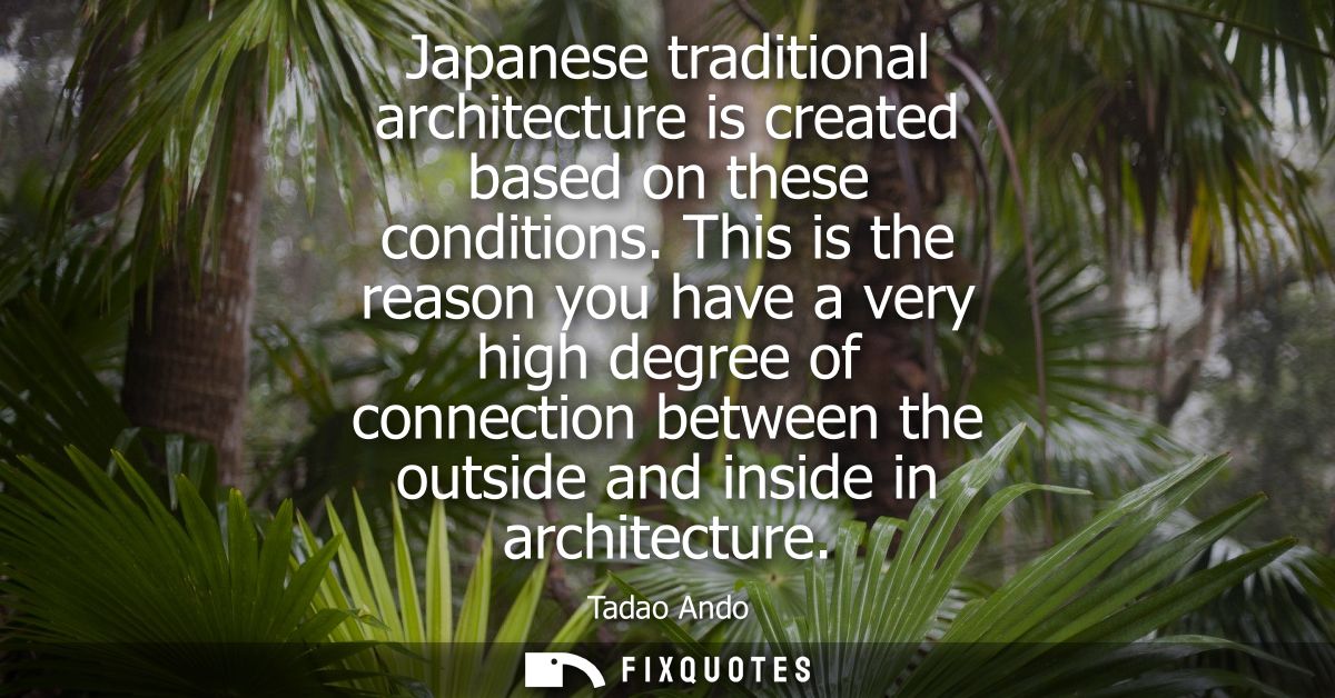 Japanese traditional architecture is created based on these conditions. This is the reason you have a very high degree o