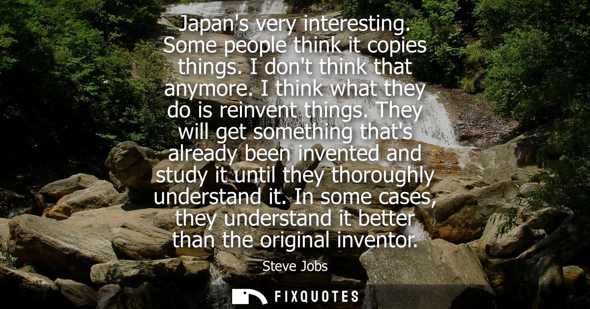 Japans very interesting. Some people think it copies things. I dont think that anymore. I think what they do is reinvent