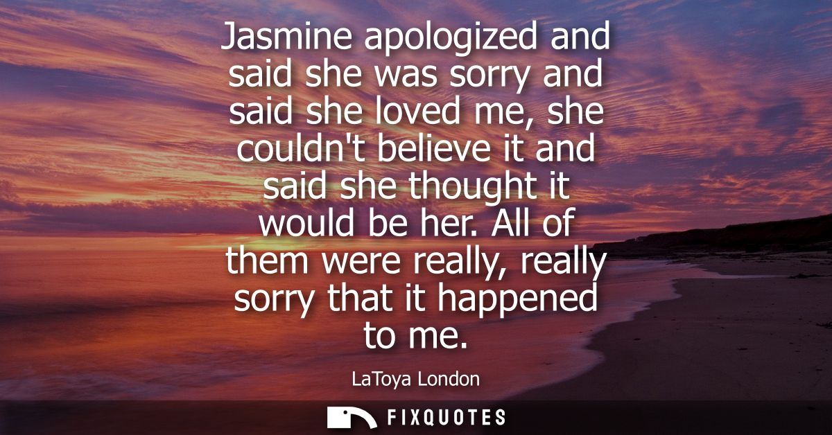 Jasmine apologized and said she was sorry and said she loved me, she couldnt believe it and said she thought it would be
