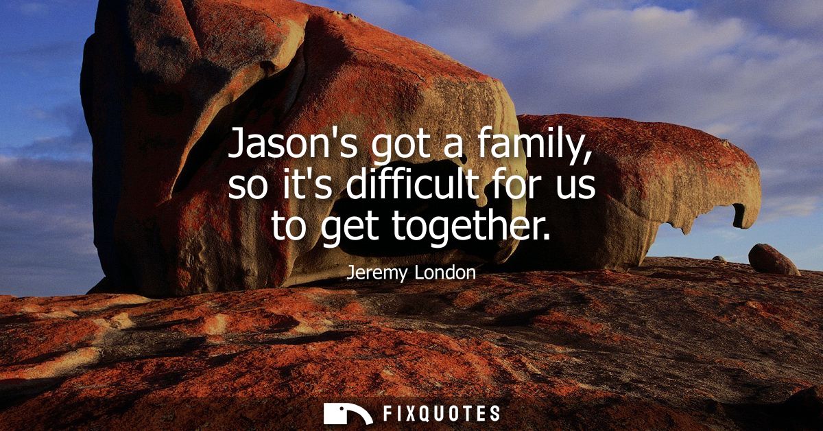 Jasons got a family, so its difficult for us to get together