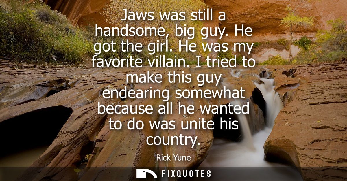 Jaws was still a handsome, big guy. He got the girl. He was my favorite villain. I tried to make this guy endearing some